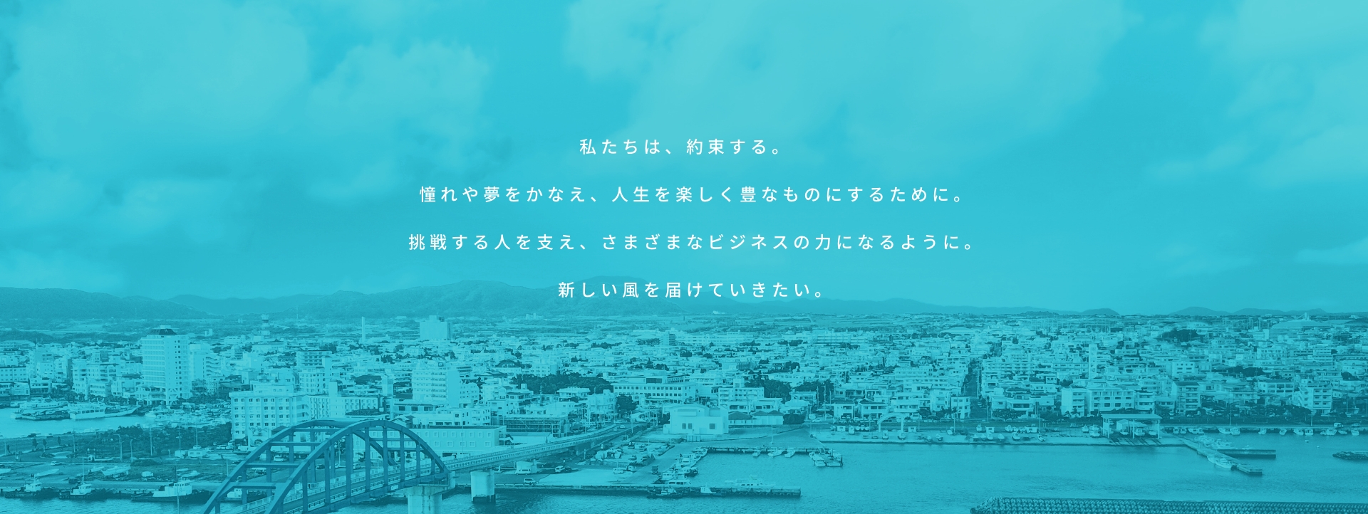 私たちは、約束する。憧れや夢をかなえ、人生を楽しく豊なものにするために。挑戦する人を支え、さまざまなビジネスの力になるように。新しい風を届けていきたい。