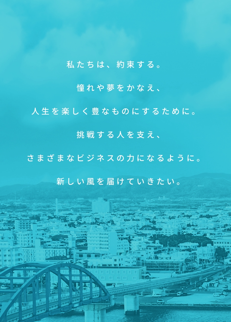 私たちは、約束する。憧れや夢をかなえ、人生を楽しく豊なものにするために。挑戦する人を支え、さまざまなビジネスの力になるように。新しい風を届けていきたい。